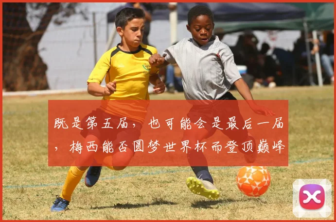 既是第五届，也可能会是最后一届，梅西能否圆梦世界杯而登顶巅峰