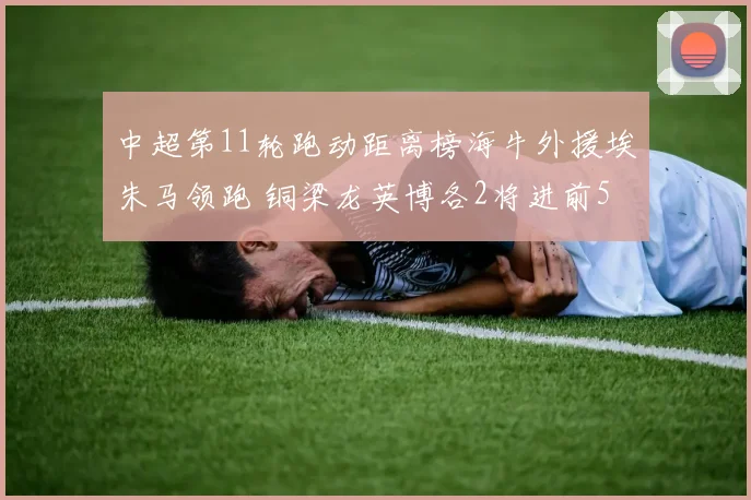 中超第11轮跑动距离榜海牛外援埃朱马领跑 铜梁龙英博各2将进前5