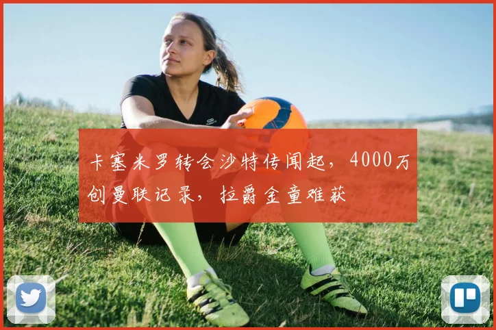卡塞米罗转会沙特传闻起，4000万创曼联记录，拉爵金童难获