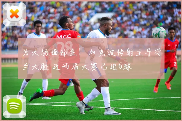 为大场面而生！加克波传射主导荷兰大胜 近两届大赛已进6球