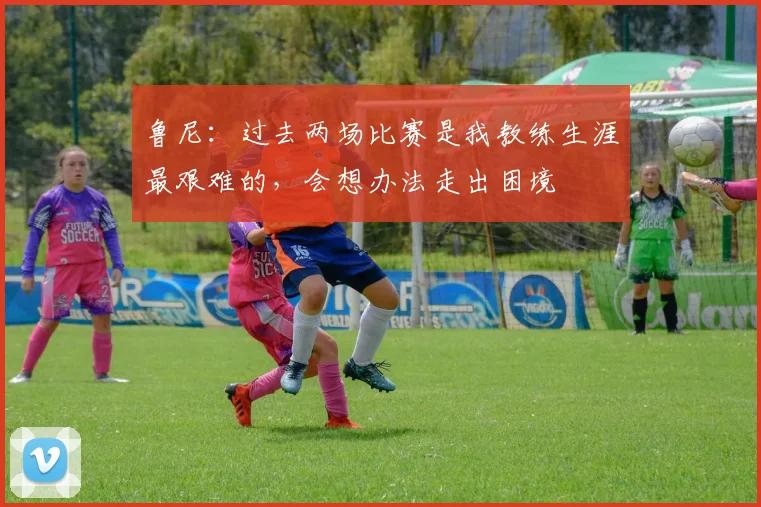 鲁尼：过去两场比赛是我教练生涯最艰难的，会想办法走出困境