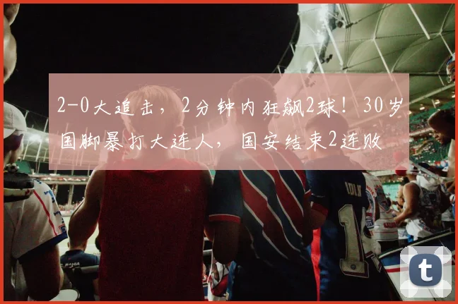 2-0大追击，2分钟内狂飙2球！30岁国脚暴打大连人，国安结束2连败