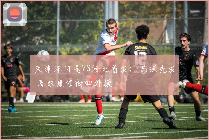 天津津门虎VS河北首发：巴顿先发 马尔康领衔四外援