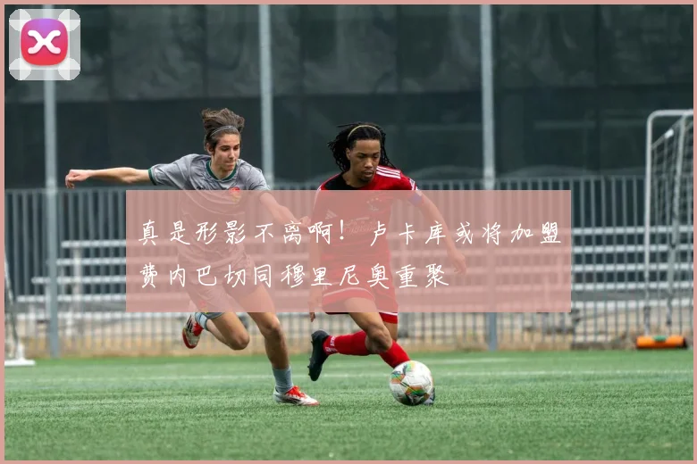 真是形影不离啊！卢卡库或将加盟费内巴切同穆里尼奥重聚