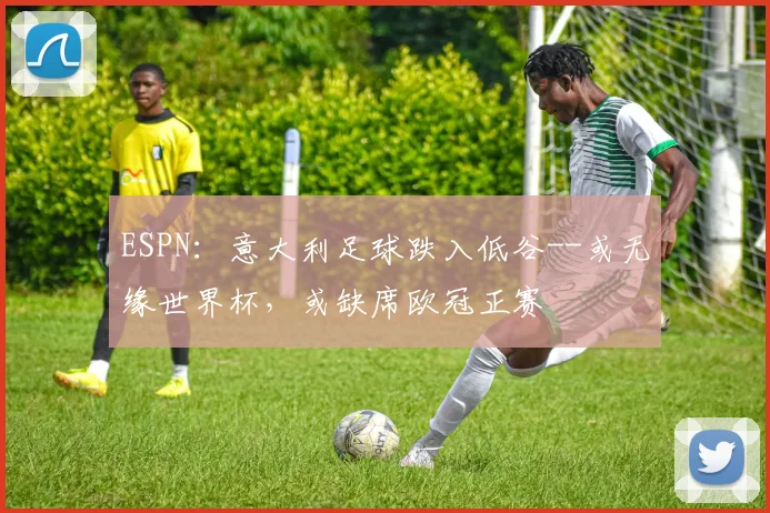 ESPN：意大利足球跌入低谷--或无缘世界杯，或缺席欧冠正赛