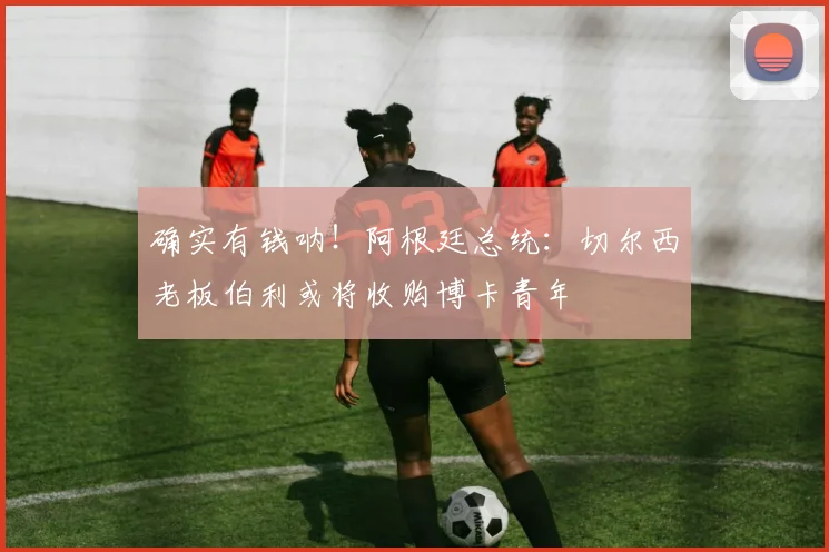 确实有钱呐！阿根廷总统：切尔西老板伯利或将收购博卡青年