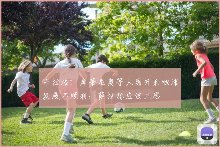 卡拉格：库蒂尼奥等人离开利物浦发展不顺利，萨拉赫应该三思