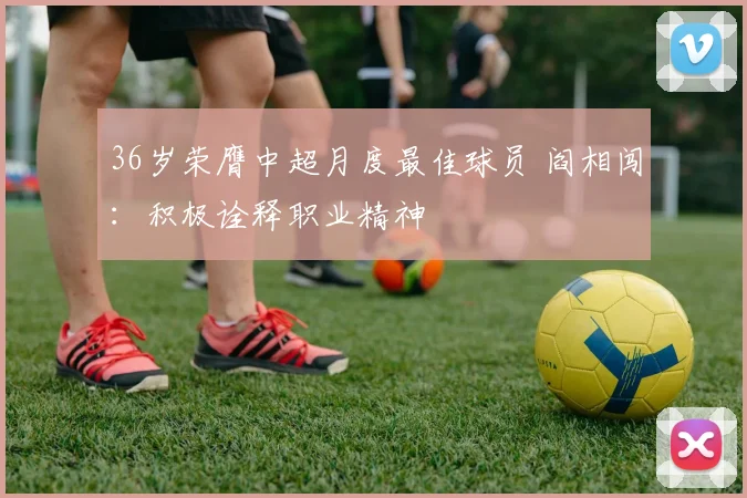 36岁荣膺中超月度最佳球员 阎相闯：积极诠释职业精神