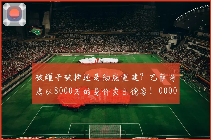 破罐子破摔还是彻底重建？巴萨考虑以8000万的身价卖出德容！0000644
