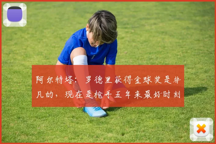 阿尔特塔：罗德里获得金球奖是非凡的，现在是枪手五年来最好时刻