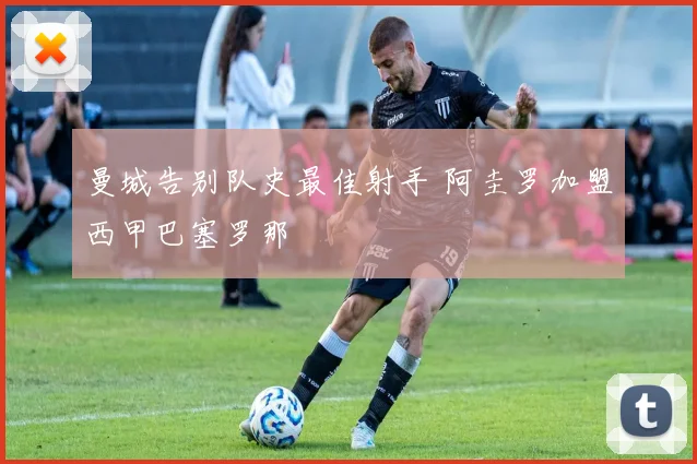 曼城告别队史最佳射手 阿圭罗加盟西甲巴塞罗那
