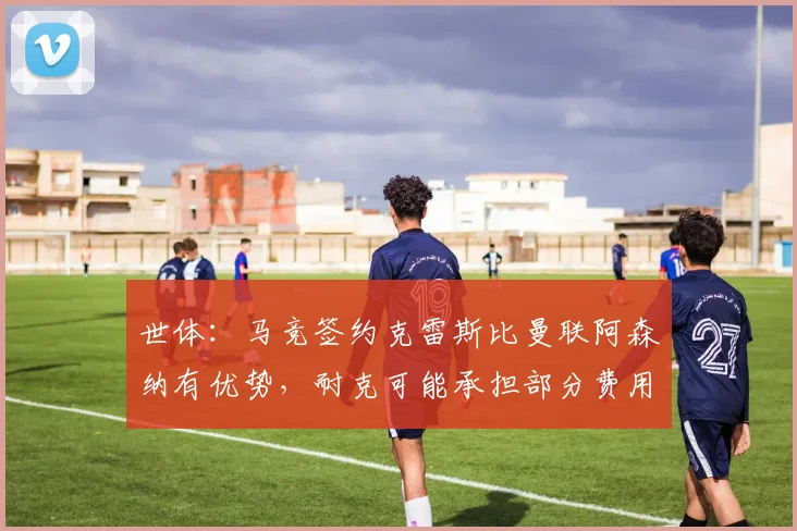 世体：马竞签约克雷斯比曼联阿森纳有优势，耐克可能承担部分费用