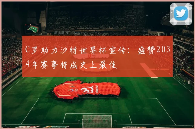 C罗助力沙特世界杯宣传：盛赞2034年赛事将成史上最佳