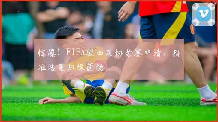 惊爆！FIFA驳回足协禁赛申请，孙准浩重归绿茵场