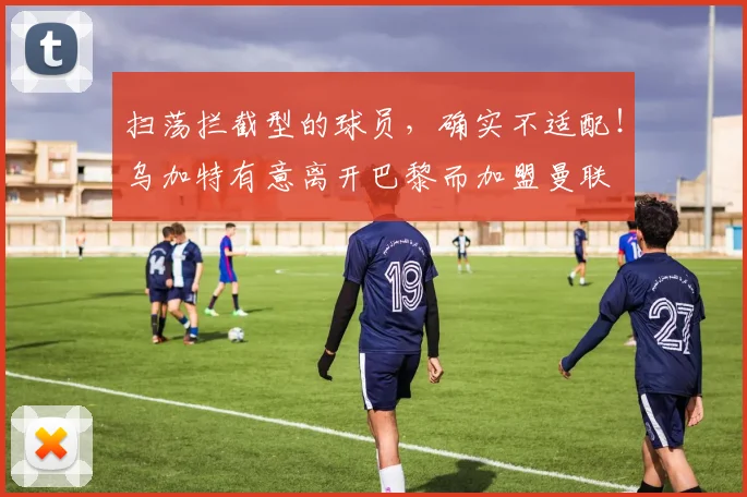 扫荡拦截型的球员，确实不适配！乌加特有意离开巴黎而加盟曼联
