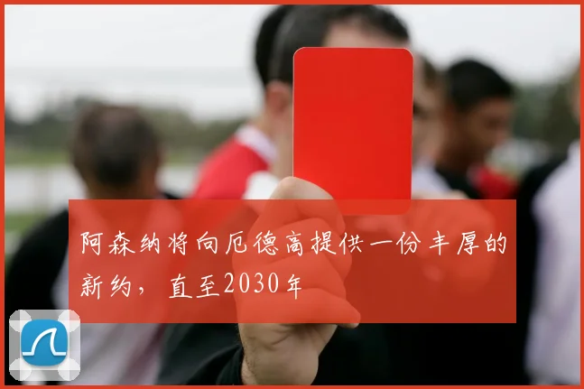 阿森纳将向厄德高提供一份丰厚的新约，直至2030年