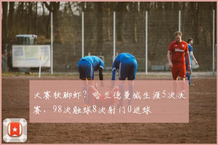 大赛软脚虾？哈兰德曼城生涯5次决赛，98次触球8次射门0进球