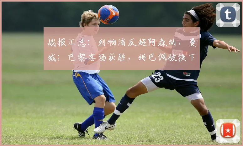 战报汇总：利物浦反超阿森纳，曼城；巴黎客场获胜，姆巴佩被换下