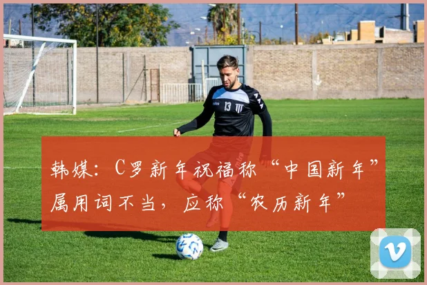 韩媒：C罗新年祝福称“中国新年”属用词不当，应称“农历新年”