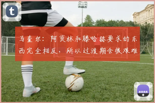 马奎尔：阿莫林和滕哈赫要求的东西完全相反，所以过渡期会很艰难