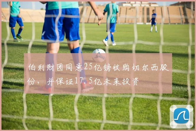 伯利财团同意25亿镑收购切尔西股份，并保证17.5亿未来投资