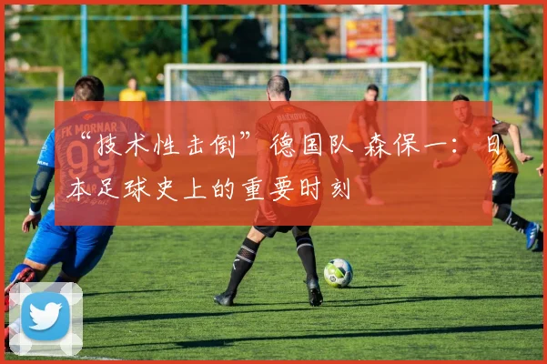 “技术性击倒”德国队 森保一：日本足球史上的重要时刻