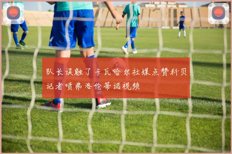 队长误触了卡瓦哈尔社媒点赞科贝记者喷弗洛伦蒂诺视频