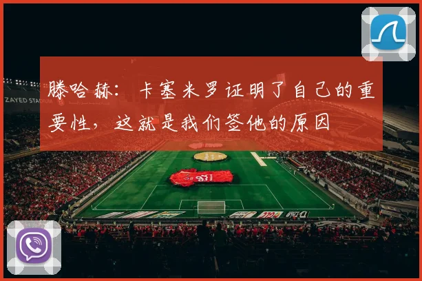 滕哈赫：卡塞米罗证明了自己的重要性，这就是我们签他的原因