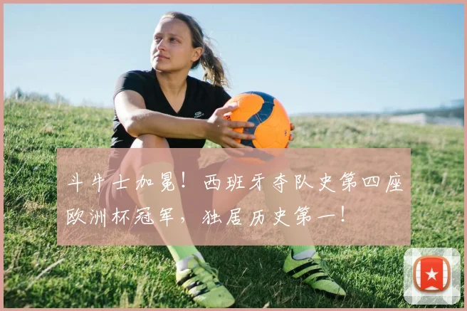 斗牛士加冕！西班牙夺队史第四座欧洲杯冠军，独居历史第一！