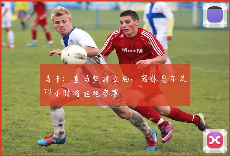 马卡：皇马坚持立场，若休息不足72小时将拒绝参赛