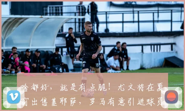 啥都好，就是有点脆！尤文将在夏窗出售基耶萨，罗马有意引进球员
