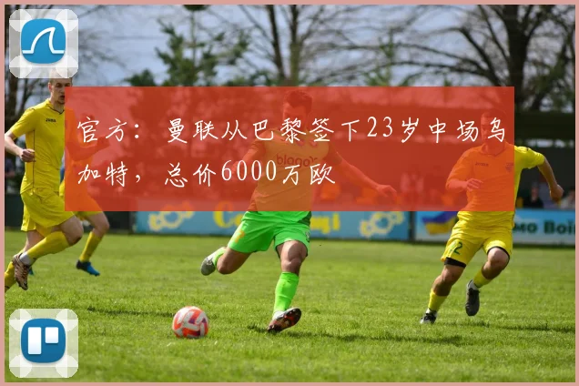 官方：曼联从巴黎签下23岁中场乌加特，总价6000万欧