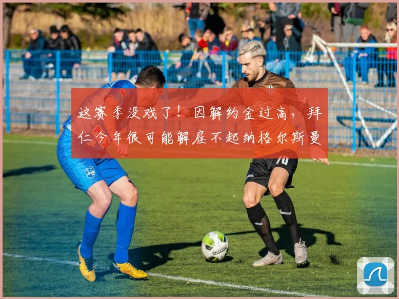 这赛季没戏了！因解约金过高，拜仁今年很可能解雇不起纳格尔斯曼