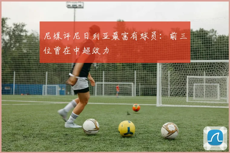 尼媒评尼日利亚最富有球员：前三位曾在中超效力