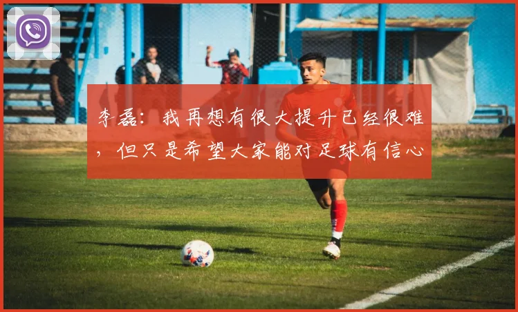 李磊：我再想有很大提升已经很难，但只是希望大家能对足球有信心