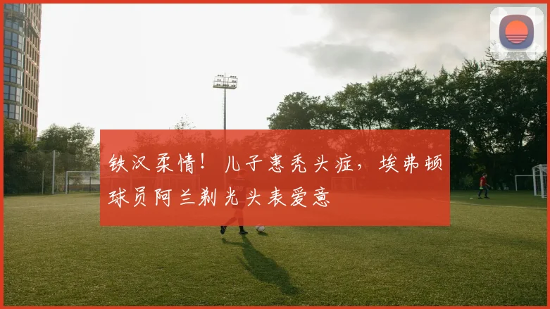铁汉柔情！儿子患秃头症，埃弗顿球员阿兰剃光头表爱意