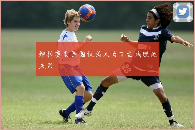 维拉赛前围圈仪式大马丁尝试理论未果