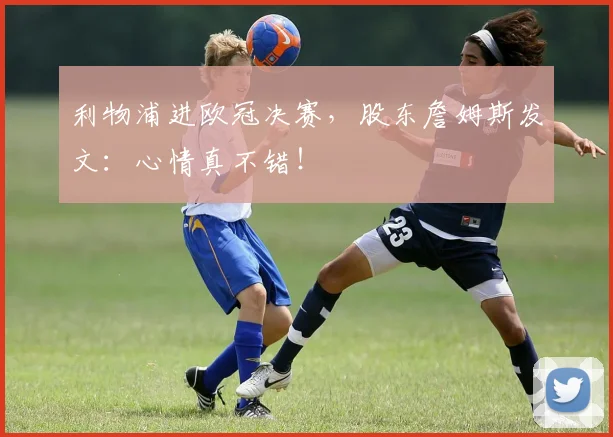 利物浦进欧冠决赛，股东詹姆斯发文：心情真不错！