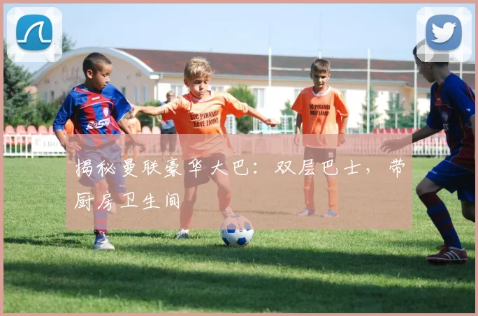 揭秘曼联豪华大巴：双层巴士，带厨房卫生间