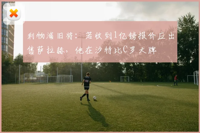 利物浦旧将：若收到1亿镑报价应出售萨拉赫，他在沙特比C罗大牌